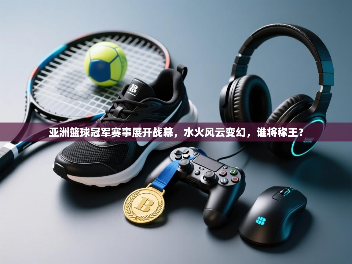 亚洲篮球冠军赛事展开战幕，水火风云变幻，谁将称王？