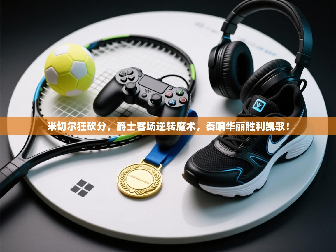 米切尔狂砍分，爵士客场逆转魔术，奏响华丽胜利凯歌！