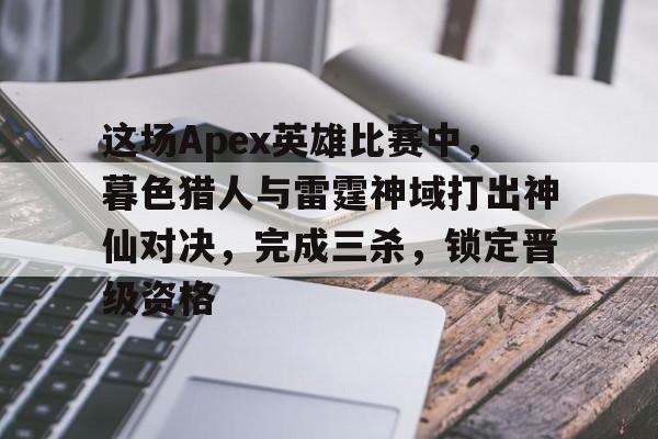 开云体育开云官网-包含这场Apex英雄比赛中，暮色猎人与雷霆神域打出神仙对决，完成三杀，锁定晋级资格的词条